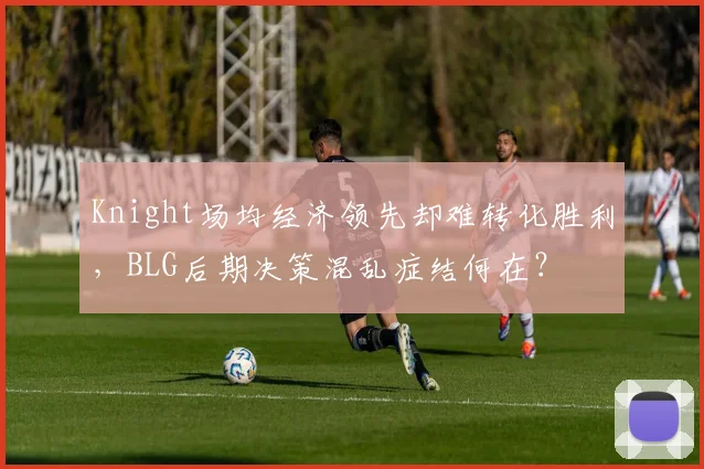 Knight场均经济领先却难转化胜利，BLG后期决策混乱症结何在？